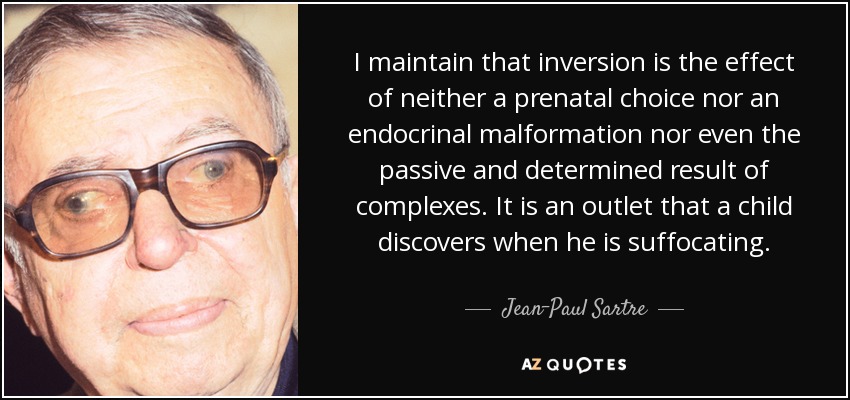 I maintain that inversion is the effect of neither a prenatal choice nor an endocrinal malformation nor even the passive and determined result of complexes. It is an outlet that a child discovers when he is suffocating. - Jean-Paul Sartre