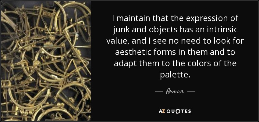 I maintain that the expression of junk and objects has an intrinsic value, and I see no need to look for aesthetic forms in them and to adapt them to the colors of the palette. - Arman