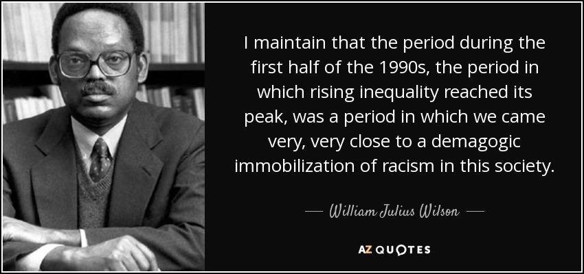 I maintain that the period during the first half of the 1990s, the period in which rising inequality reached its peak, was a period in which we came very, very close to a demagogic immobilization of racism in this society. - William Julius Wilson