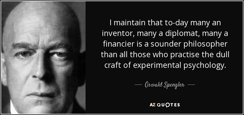 I maintain that to-day many an inventor, many a diplomat, many a financier is a sounder philosopher than all those who practise the dull craft of experimental psychology. - Oswald Spengler