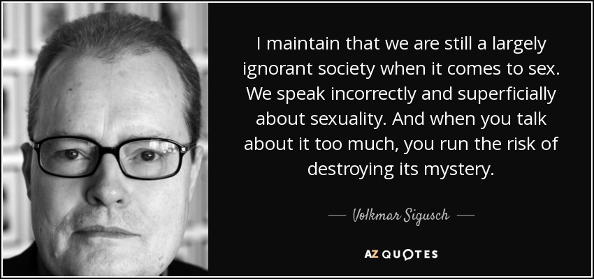 I maintain that we are still a largely ignorant society when it comes to sex. We speak incorrectly and superficially about sexuality. And when you talk about it too much, you run the risk of destroying its mystery. - Volkmar Sigusch