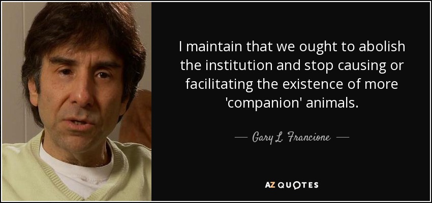 I maintain that we ought to abolish the institution and stop causing or facilitating the existence of more 'companion' animals. - Gary L. Francione