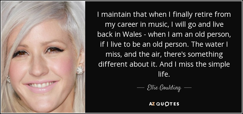 I maintain that when I finally retire from my career in music, I will go and live back in Wales - when I am an old person, if I live to be an old person. The water I miss, and the air, there's something different about it. And I miss the simple life. - Ellie Goulding