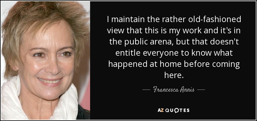 I maintain the rather old-fashioned view that this is my work and it's in the public arena, but that doesn't entitle everyone to know what happened at home before coming here. - Francesca Annis