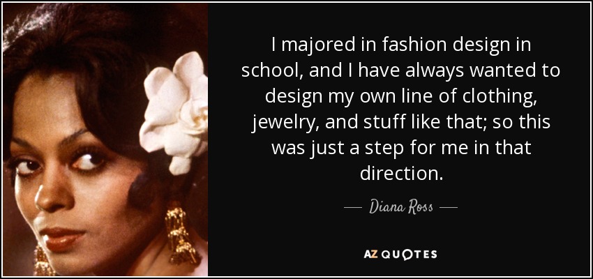 I majored in fashion design in school, and I have always wanted to design my own line of clothing, jewelry, and stuff like that; so this was just a step for me in that direction. - Diana Ross