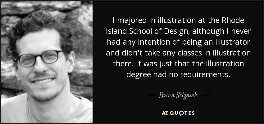 I majored in illustration at the Rhode Island School of Design, although I never had any intention of being an illustrator and didn't take any classes in illustration there. It was just that the illustration degree had no requirements. - Brian Selznick