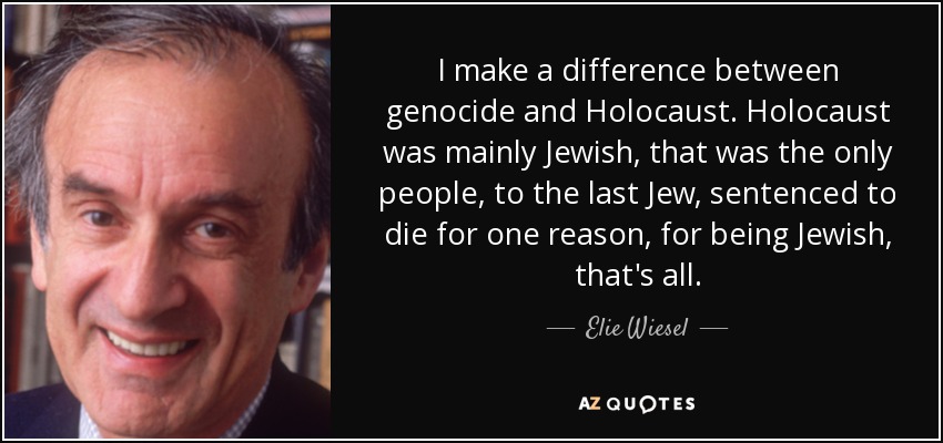 I make a difference between genocide and Holocaust. Holocaust was mainly Jewish, that was the only people, to the last Jew, sentenced to die for one reason, for being Jewish, that's all. - Elie Wiesel