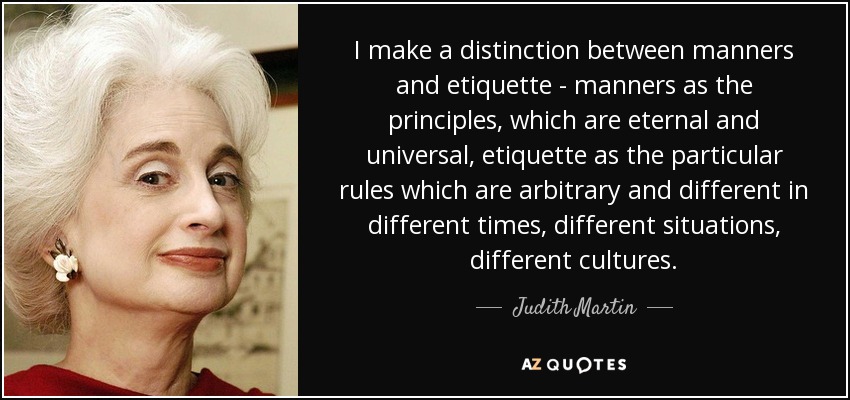 I make a distinction between manners and etiquette - manners as the principles, which are eternal and universal, etiquette as the particular rules which are arbitrary and different in different times, different situations, different cultures. - Judith Martin