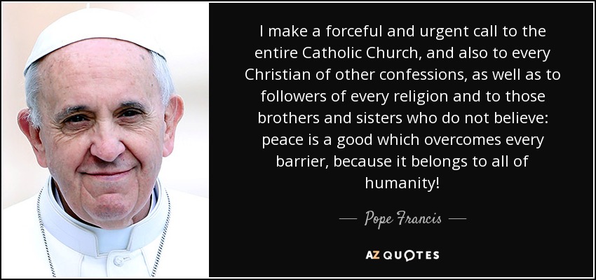 I make a forceful and urgent call to the entire Catholic Church, and also to every Christian of other confessions, as well as to followers of every religion and to those brothers and sisters who do not believe: peace is a good which overcomes every barrier, because it belongs to all of humanity! - Pope Francis