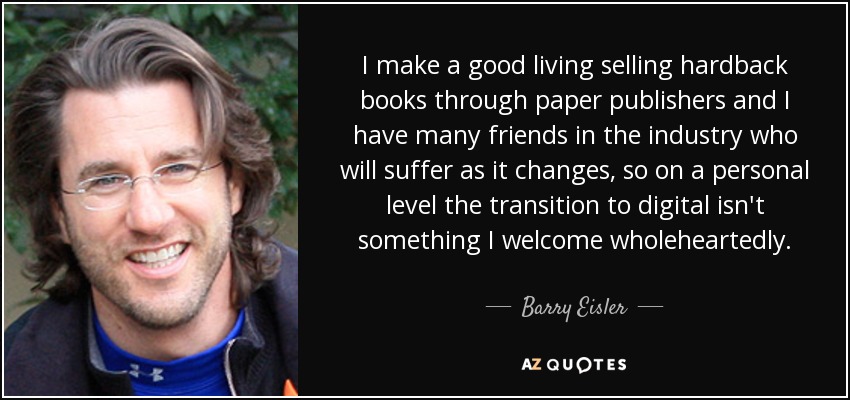 I make a good living selling hardback books through paper publishers and I have many friends in the industry who will suffer as it changes, so on a personal level the transition to digital isn't something I welcome wholeheartedly. - Barry Eisler