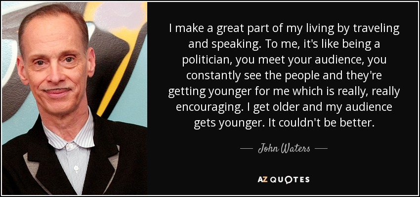 I make a great part of my living by traveling and speaking. To me, it's like being a politician, you meet your audience, you constantly see the people and they're getting younger for me which is really, really encouraging. I get older and my audience gets younger. It couldn't be better. - John Waters