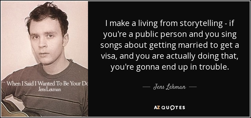 I make a living from storytelling - if you're a public person and you sing songs about getting married to get a visa, and you are actually doing that, you're gonna end up in trouble. - Jens Lekman