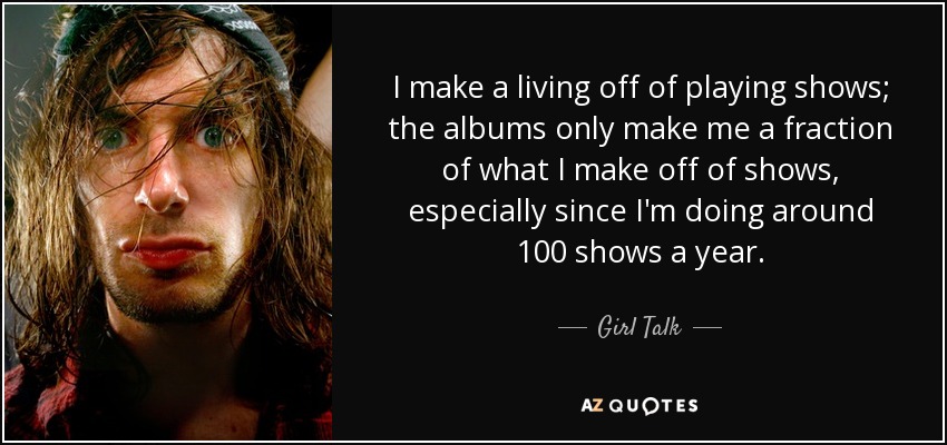 I make a living off of playing shows; the albums only make me a fraction of what I make off of shows, especially since I'm doing around 100 shows a year. - Girl Talk