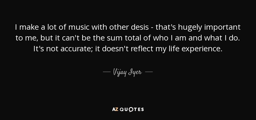 I make a lot of music with other desis - that's hugely important to me, but it can't be the sum total of who I am and what I do. It's not accurate; it doesn't reflect my life experience. - Vijay Iyer