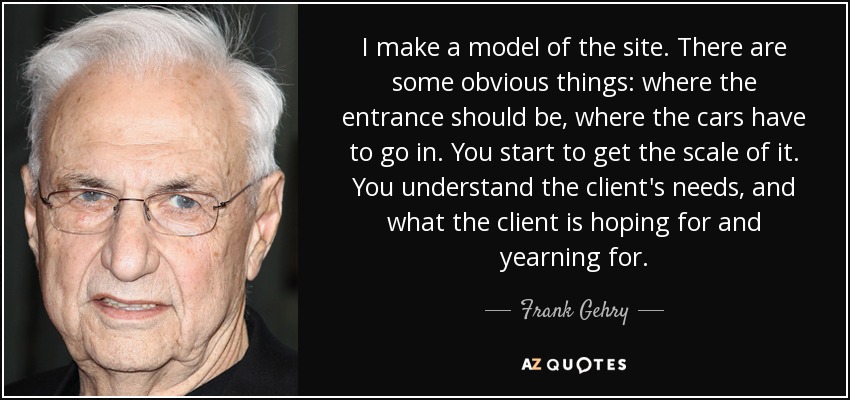 I make a model of the site. There are some obvious things: where the entrance should be, where the cars have to go in. You start to get the scale of it. You understand the client's needs, and what the client is hoping for and yearning for. - Frank Gehry