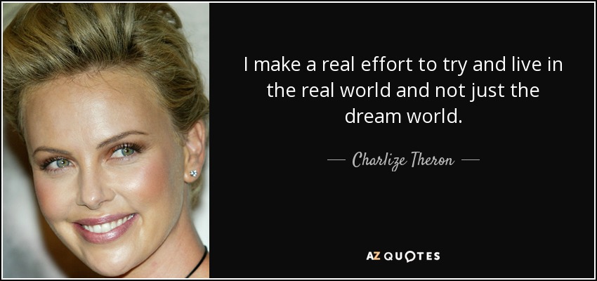 I make a real effort to try and live in the real world and not just the dream world. - Charlize Theron