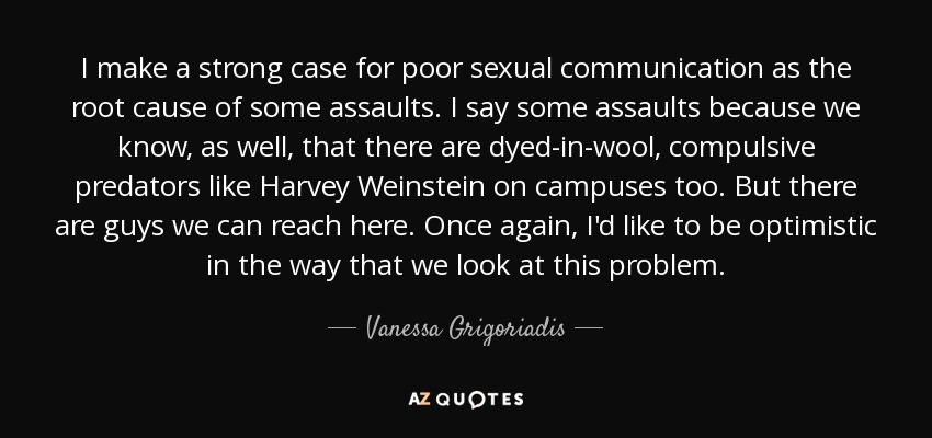 I make a strong case for poor sexual communication as the root cause of some assaults. I say some assaults because we know, as well, that there are dyed-in-wool, compulsive predators like Harvey Weinstein on campuses too. But there are guys we can reach here. Once again, I'd like to be optimistic in the way that we look at this problem. - Vanessa Grigoriadis