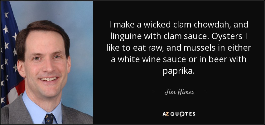 I make a wicked clam chowdah, and linguine with clam sauce. Oysters I like to eat raw, and mussels in either a white wine sauce or in beer with paprika. - Jim Himes