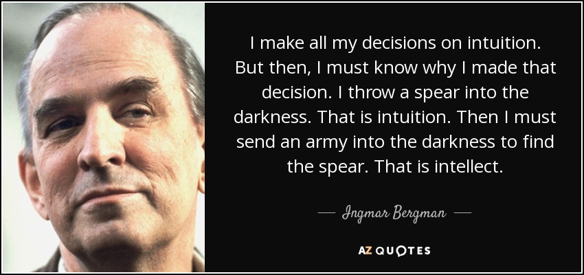 I make all my decisions on intuition. But then, I must know why I made that decision. I throw a spear into the darkness. That is intuition. Then I must send an army into the darkness to find the spear. That is intellect. - Ingmar Bergman