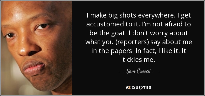 I make big shots everywhere. I get accustomed to it. I'm not afraid to be the goat. I don't worry about what you (reporters) say about me in the papers. In fact, I like it. It tickles me. - Sam Cassell