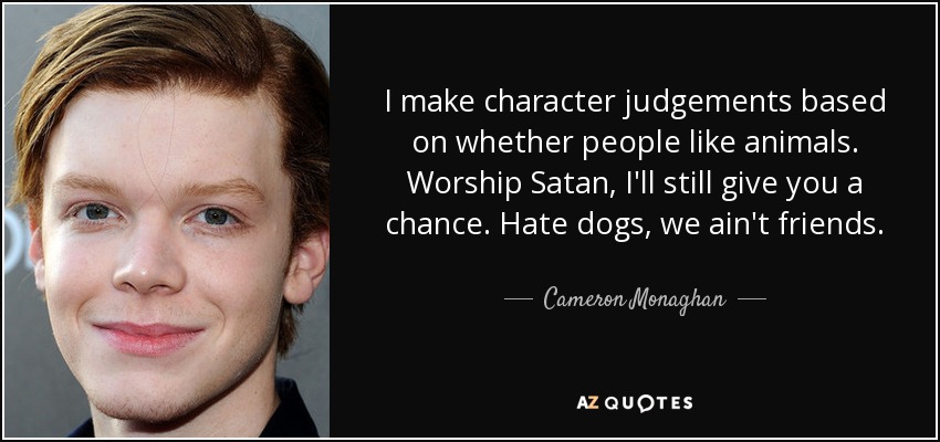 I make character judgements based on whether people like animals. Worship Satan, I'll still give you a chance. Hate dogs, we ain't friends. - Cameron Monaghan