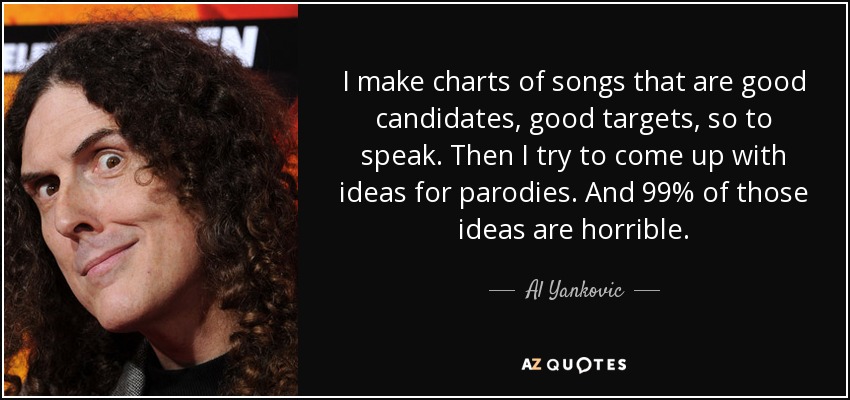 I make charts of songs that are good candidates, good targets, so to speak. Then I try to come up with ideas for parodies. And 99% of those ideas are horrible. - Al Yankovic