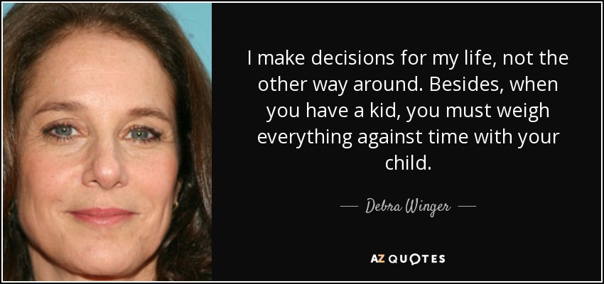 I make decisions for my life, not the other way around. Besides, when you have a kid, you must weigh everything against time with your child. - Debra Winger