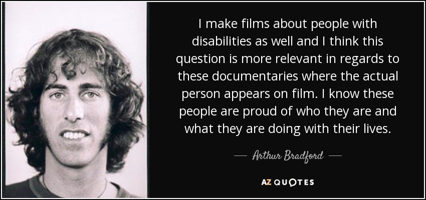 I make films about people with disabilities as well and I think this question is more relevant in regards to these documentaries where the actual person appears on film. I know these people are proud of who they are and what they are doing with their lives. - Arthur Bradford