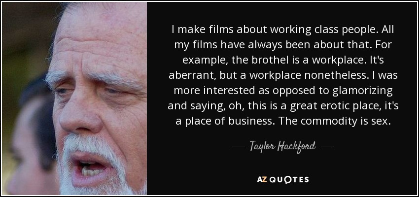 I make films about working class people. All my films have always been about that. For example, the brothel is a workplace. It's aberrant, but a workplace nonetheless. I was more interested as opposed to glamorizing and saying, oh, this is a great erotic place, it's a place of business. The commodity is sex. - Taylor Hackford