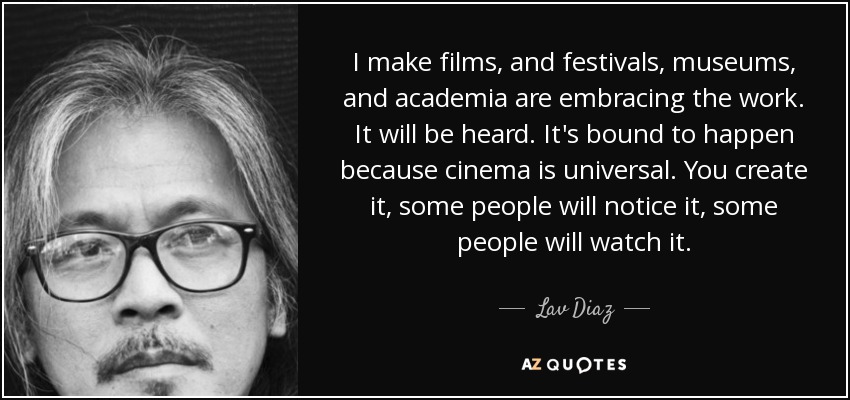 I make films, and festivals, museums, and academia are embracing the work. It will be heard. It's bound to happen because cinema is universal. You create it, some people will notice it, some people will watch it. - Lav Diaz