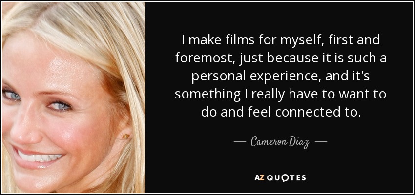 I make films for myself, first and foremost, just because it is such a personal experience, and it's something I really have to want to do and feel connected to. - Cameron Diaz