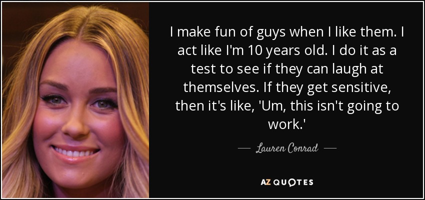 I make fun of guys when I like them. I act like I'm 10 years old. I do it as a test to see if they can laugh at themselves. If they get sensitive, then it's like, 'Um, this isn't going to work.' - Lauren Conrad