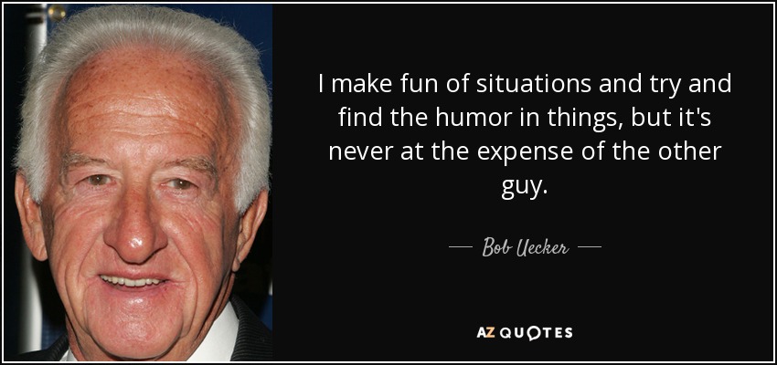 I make fun of situations and try and find the humor in things, but it's never at the expense of the other guy. - Bob Uecker