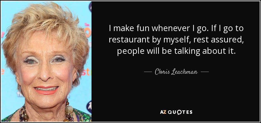 I make fun whenever I go. If I go to restaurant by myself, rest assured, people will be talking about it. - Cloris Leachman