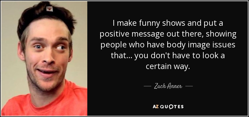 I make funny shows and put a positive message out there, showing people who have body image issues that... you don't have to look a certain way. - Zach Anner