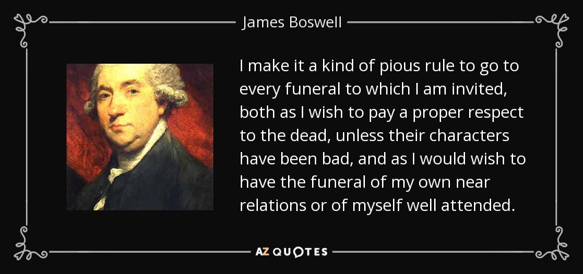 I make it a kind of pious rule to go to every funeral to which I am invited, both as I wish to pay a proper respect to the dead, unless their characters have been bad, and as I would wish to have the funeral of my own near relations or of myself well attended. - James Boswell