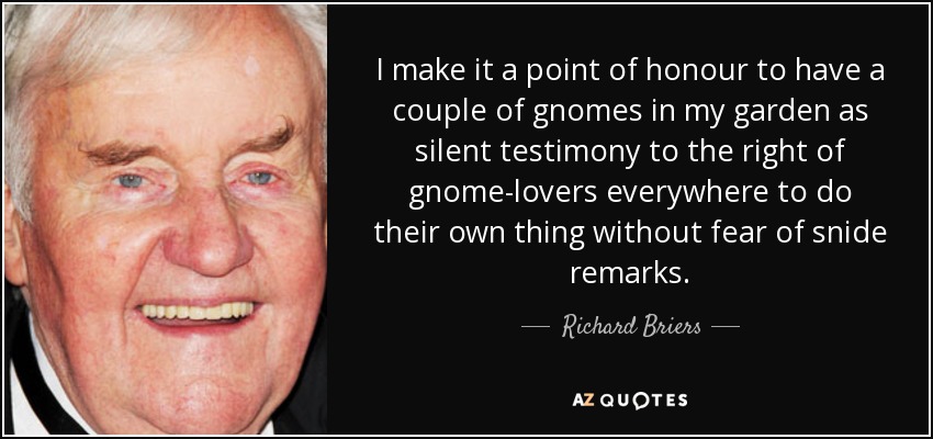 I make it a point of honour to have a couple of gnomes in my garden as silent testimony to the right of gnome-lovers everywhere to do their own thing without fear of snide remarks. - Richard Briers