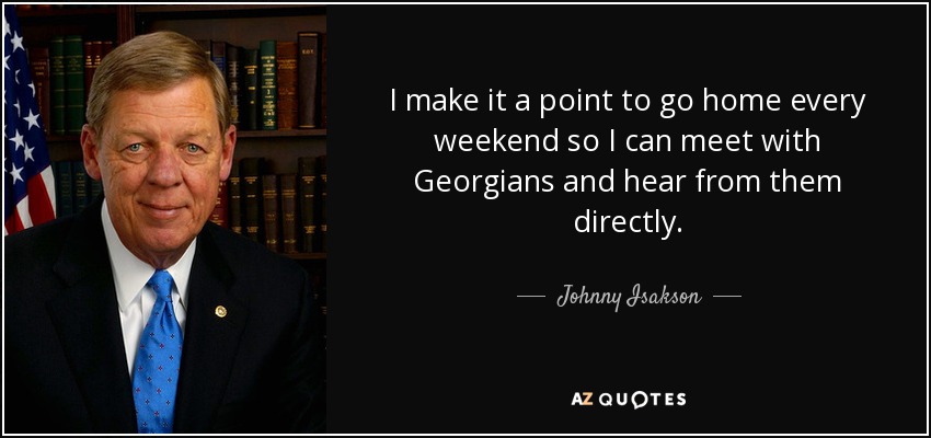 I make it a point to go home every weekend so I can meet with Georgians and hear from them directly. - Johnny Isakson