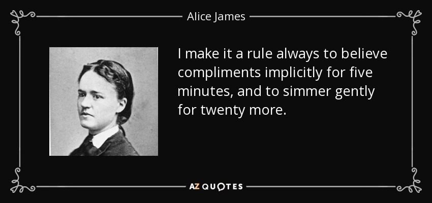 I make it a rule always to believe compliments implicitly for five minutes, and to simmer gently for twenty more. - Alice James