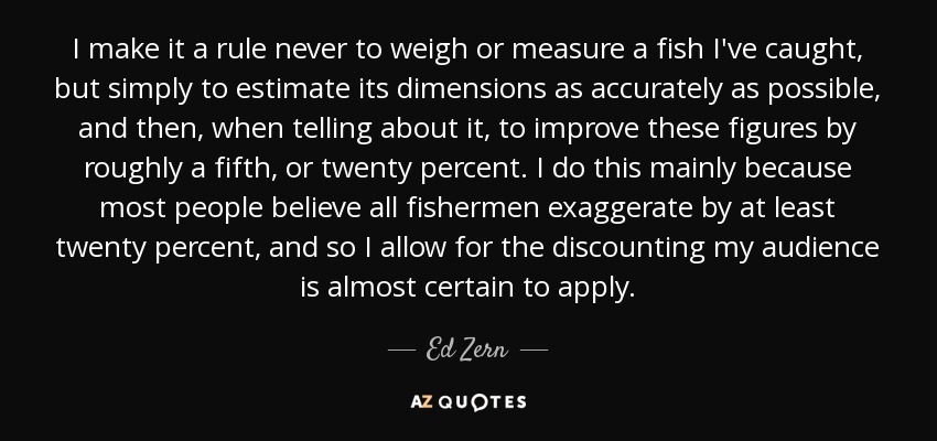 I make it a rule never to weigh or measure a fish I've caught, but simply to estimate its dimensions as accurately as possible, and then, when telling about it, to improve these figures by roughly a fifth, or twenty percent. I do this mainly because most people believe all fishermen exaggerate by at least twenty percent, and so I allow for the discounting my audience is almost certain to apply. - Ed Zern