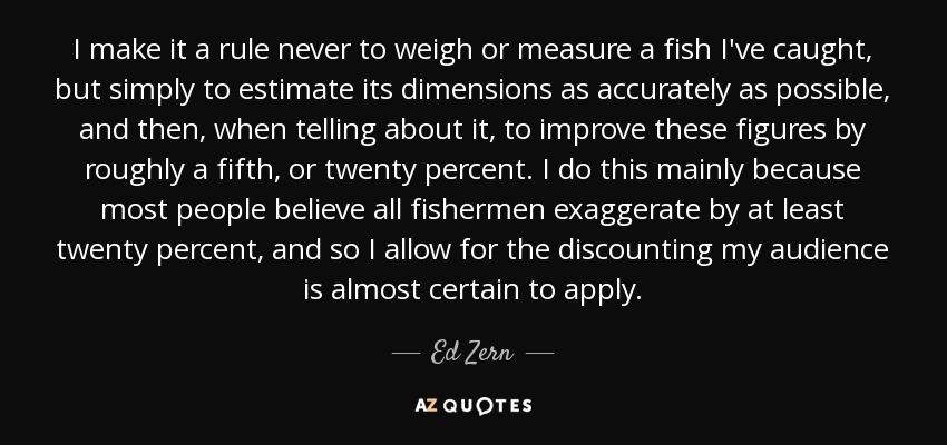 I make it a rule never to weigh or measure a fish I've caught, but simply to estimate its dimensions as accurately as possible, and then, when telling about it, to improve these figures by roughly a fifth, or twenty percent. I do this mainly because most people believe all fishermen exaggerate by at least twenty percent, and so I allow for the discounting my audience is almost certain to apply. - Ed Zern