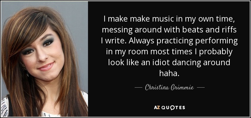 I make make music in my own time, messing around with beats and riffs I write. Always practicing performing in my room most times I probably look like an idiot dancing around haha. - Christina Grimmie