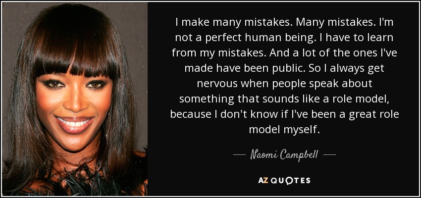 I make many mistakes. Many mistakes. I'm not a perfect human being. I have to learn from my mistakes. And a lot of the ones I've made have been public. So I always get nervous when people speak about something that sounds like a role model, because I don't know if I've been a great role model myself. - Naomi Campbell