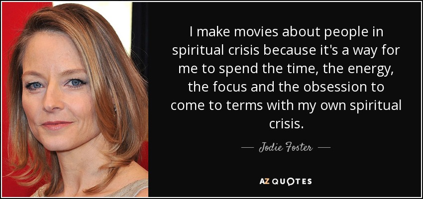 I make movies about people in spiritual crisis because it's a way for me to spend the time, the energy, the focus and the obsession to come to terms with my own spiritual crisis. - Jodie Foster