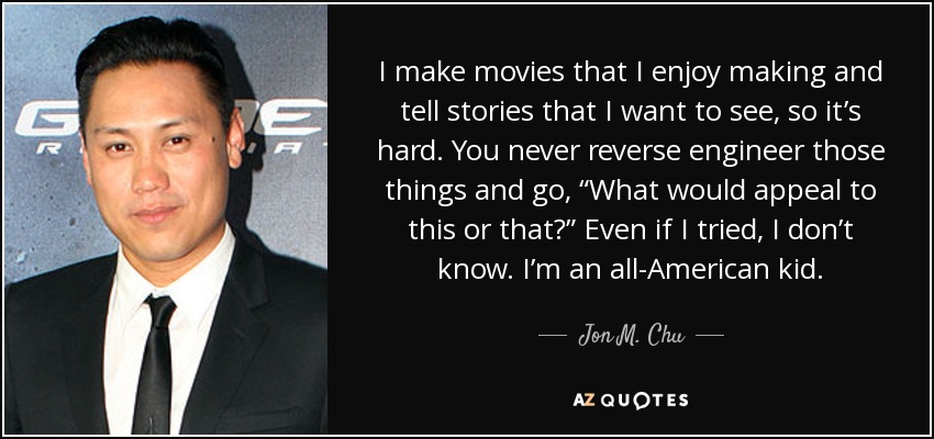 I make movies that I enjoy making and tell stories that I want to see, so it’s hard. You never reverse engineer those things and go, “What would appeal to this or that?” Even if I tried, I don’t know. I’m an all-American kid. - Jon M. Chu