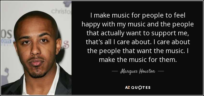 I make music for people to feel happy with my music and the people that actually want to support me, that's all I care about. I care about the people that want the music. I make the music for them. - Marques Houston