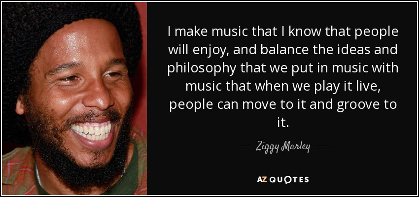 I make music that I know that people will enjoy, and balance the ideas and philosophy that we put in music with music that when we play it live, people can move to it and groove to it. - Ziggy Marley