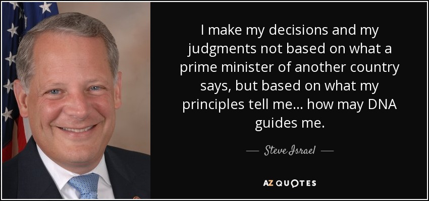 I make my decisions and my judgments not based on what a prime minister of another country says, but based on what my principles tell me... how may DNA guides me. - Steve Israel