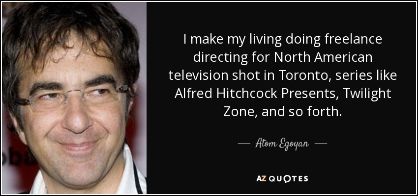 I make my living doing freelance directing for North American television shot in Toronto, series like Alfred Hitchcock Presents, Twilight Zone, and so forth. - Atom Egoyan
