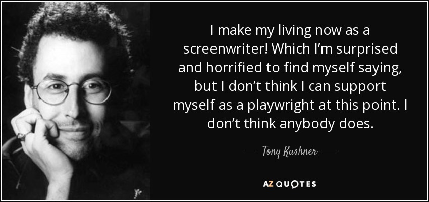 I make my living now as a screenwriter! Which I’m surprised and horrified to find myself saying, but I don’t think I can support myself as a playwright at this point. I don’t think anybody does. - Tony Kushner